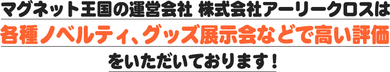 マグネット王国の運営会社　株式会社アーリークロスは各種ノベルティ、グッズ展示会などで高い評価をいただいております！